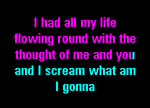 I had all my life
flowing round with the
thought of me and you
and I scream what am

lgonna