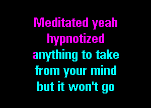 Meditated yeah
hypnotized

anything to take
from your mind
but it won't go