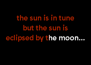 the sun is in tune
but the sun is

eclipsed by the moon...