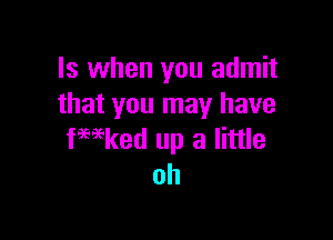 ls when you admit
that you may have

fwked up a little
oh