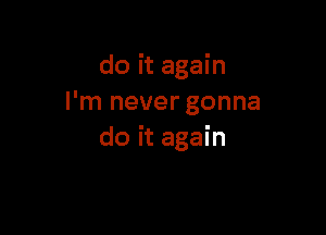 do it again
I'm never gonna

do it again