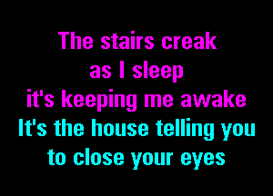 The stairs creak
as I sleep
it's keeping me awake
It's the house telling you
to close your eyes