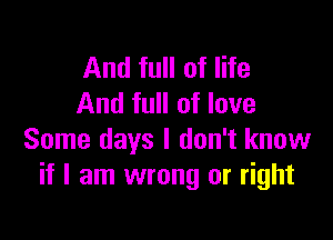 And full of life
And full of love

Some days I don't know
if I am wrong or right