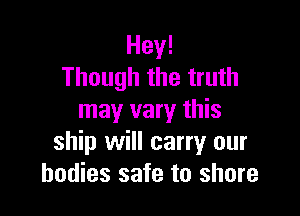 Hey!
Though the truth

may vary this
ship will carry our
bodies safe to shore