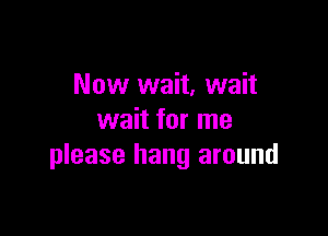 Now wait, wait

wait for me
please hang around