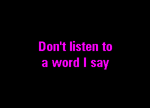 Don't listen to

a word I say