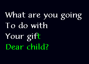 What are you going
To do with

Your gift
Dear child?