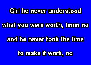 Girl he never understood
what you were worth, hmm no
and he never took the time

to make it work, no