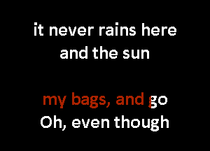 it never rains here
andthesun

my bags, and go
Oh, even though