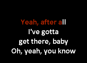 Yeah, after all

I've gotta
get there, baby
Oh, yeah, you know