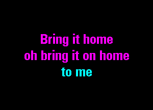 Bring it home

oh bring it on home
to me