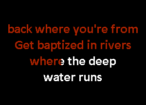 back where you're from
Get baptized in rivers

where the deep
water runs