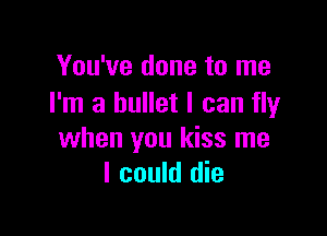 You've done to me
I'm a bullet I can fly

when you kiss me
I could die