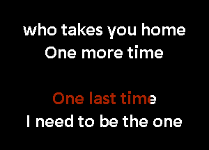 who takes you home
One more time

One last time
I need to be the one