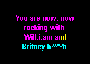 You are now. now
rocking with

Will.i.am and
Britney hmmh