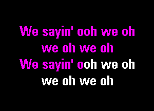 We sayin' ooh we oh
we oh we oh

We sayin' ooh we oh
we oh we oh