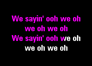 We sayin' ooh we oh
we oh we oh

We sayin' ooh we oh
we oh we oh