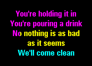 You're holding it in
You're pouring a drink

No nothing is as bad
as it seems
We'll come clean