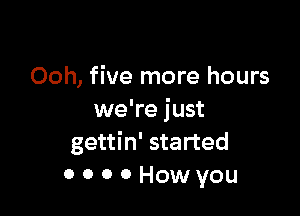 Ooh, five more hours

we're just
gettin' started
0 0 0 0 How you