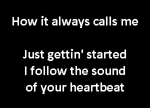 How it always calls me

Just gettin' started
I follow the sound
of your heartbeat