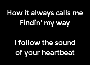 How it always calls me
Findin' my way

I follow the sound
of your heartbeat