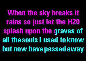 When the sky breaks it
rains so iust let the H20
splash upon the graves of
all the souls I used to know
but now have passed away