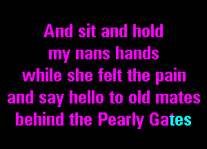 And sit and hold
my nans hands
while she felt the pain

and say hello to old mates
behind the Pearly Gates