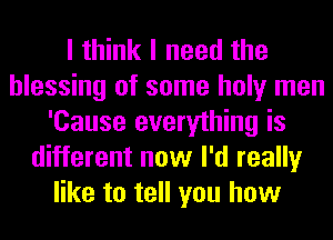 I think I need the
blessing of some holy men
'Cause everything is
different now I'd really
like to tell you how