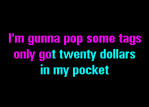 I'm gunna pop some tags

only got twenty dollars
in my pocket