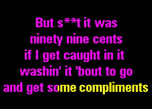 But swat it was
ninety nine cents
if I get caught in it
washin' it 'hout to go
and get some compliments