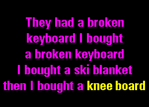 They had a broken
keyboard I bought
a broken keyboard
I bought a ski blanket
then I bought a knee hoard