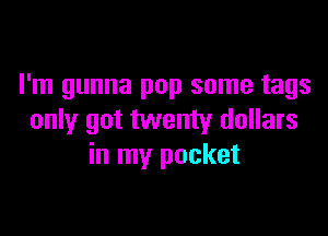 I'm gunna pop some tags

only got twenty dollars
in my pocket