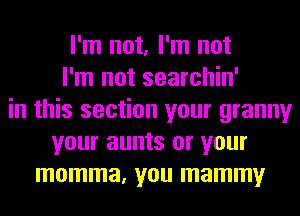 I'm not, I'm not
I'm not searchin'
in this section your granny
your aunts or your
momma, you mammy