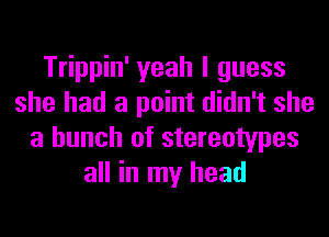 Trippin' yeah I guess
she had a point didn't she
a bunch of stereotypes
all in my head