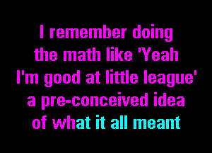 I remember doing
the math like 'Yeah
I'm good at little league'
a pre-conceived idea
of what it all meant