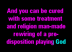 And you can be cured
with some treatment
and religion man-made
rewiring of a pre-
disposition playing God