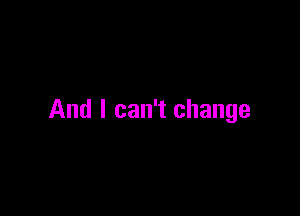 And I can't change