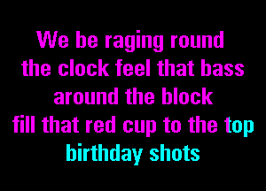 We be raging round
the clock feel that bass
around the block
fill that red cup to the top
birthday shots