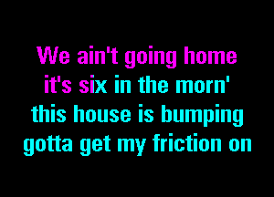 We ain't going home
it's six in the morn'
this house is humping
gotta get my friction on