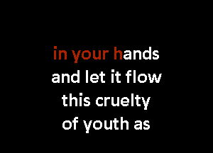 in your hands

and let it flow
this cruelty
of youth as