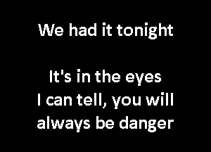 We had it tonight

It's in the eyes
I can tell, you will
always be danger