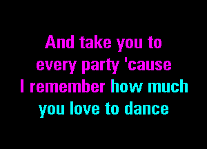 And take you to
every party 'cause

I remember how much
you love to dance