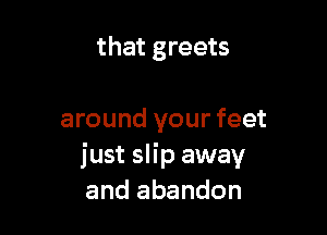 that greets

around your feet
just slip away
and abandon