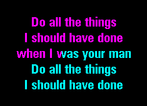 Do all the things
I should have done

when I was your man
Do all the things
I should have done