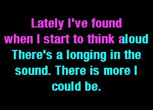 Lately I've found
when I start to think aloud
There's a longing in the
sound. There is more I
could be.