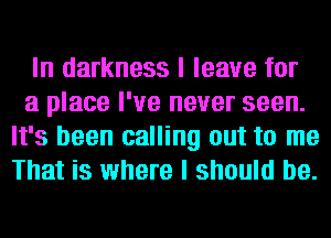 In darkness I leave for
a place I've never seen.
It's been calling out to me
That is where I should be.