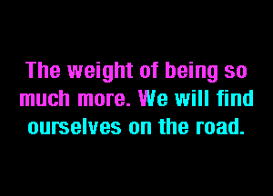 The weight of being so
much more. We will find
ourselves on the road.