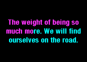 The weight of being so
much more. We will find
ourselves on the road.