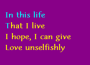 In this life
That I live

I hope, I can give

Love unselfishly