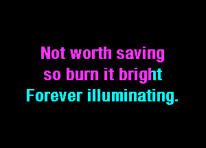 Not worth saving

so burn it bright
Forever illuminating.
